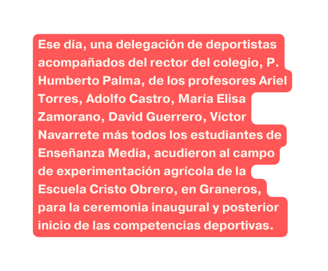 Ese día una delegación de deportistas acompañados del rector del colegio P Humberto Palma de los profesores Ariel Torres Adolfo Castro María Elisa Zamorano David Guerrero Víctor Navarrete más todos los estudiantes de Enseñanza Media acudieron al campo de experimentación agrícola de la Escuela Cristo Obrero en Graneros para la ceremonia inaugural y posterior inicio de las competencias deportivas